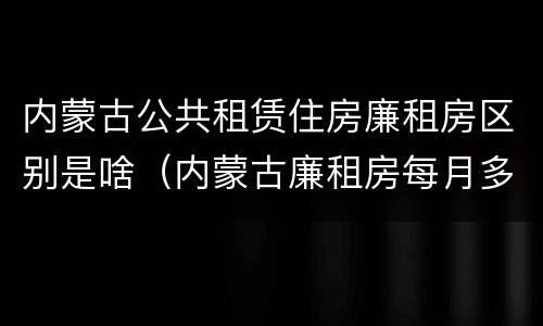 内蒙古公共租赁住房廉租房区别是啥（内蒙古廉租房每月多少钱）
