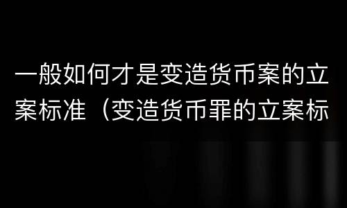 一般如何才是变造货币案的立案标准（变造货币罪的立案标准）