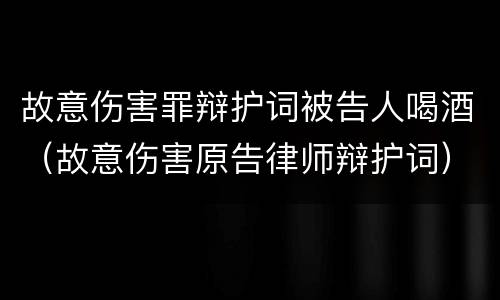 故意伤害罪辩护词被告人喝酒（故意伤害原告律师辩护词）