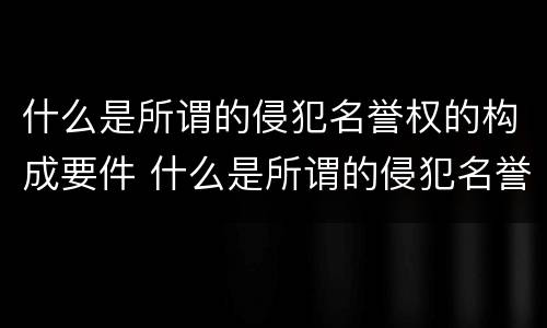 什么是所谓的侵犯名誉权的构成要件 什么是所谓的侵犯名誉权的构成要件呢