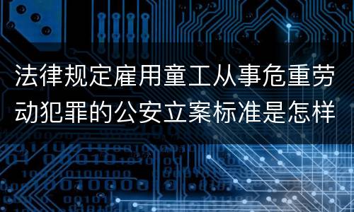 法律规定雇用童工从事危重劳动犯罪的公安立案标准是怎样的