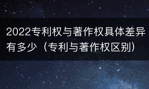2022专利权与著作权具体差异有多少（专利与著作权区别）