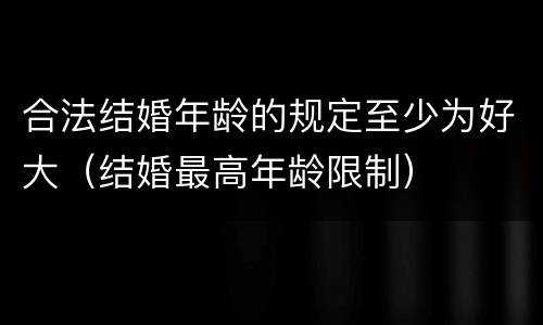 合法结婚年龄的规定至少为好大（结婚最高年龄限制）