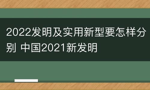 2022发明及实用新型要怎样分别 中国2021新发明