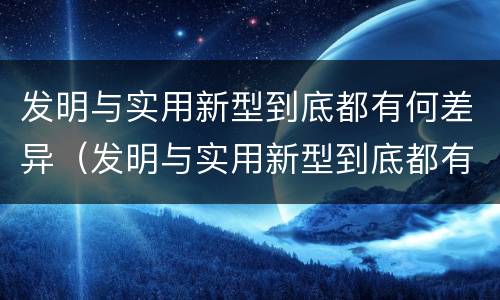发明与实用新型到底都有何差异（发明与实用新型到底都有何差异呢）