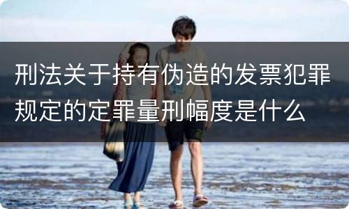 刑法关于持有伪造的发票犯罪规定的定罪量刑幅度是什么