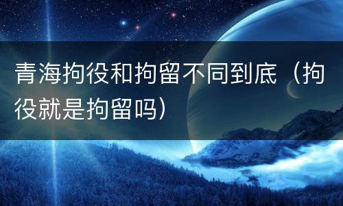 青海拘役和拘留不同到底（拘役就是拘留吗）