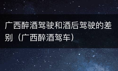 广西醉酒驾驶和酒后驾驶的差别（广西醉酒驾车）