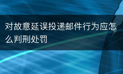 对故意延误投递邮件行为应怎么判刑处罚
