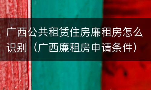 广西公共租赁住房廉租房怎么识别（广西廉租房申请条件）