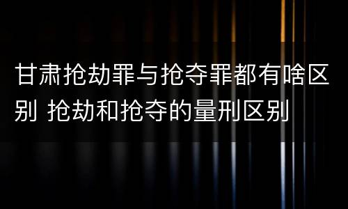 甘肃抢劫罪与抢夺罪都有啥区别 抢劫和抢夺的量刑区别