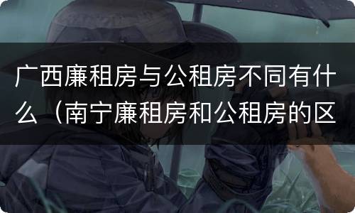广西廉租房与公租房不同有什么（南宁廉租房和公租房的区别）