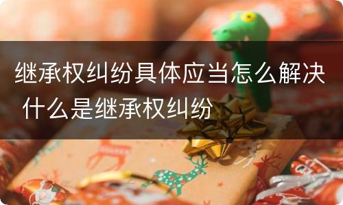 继承权纠纷具体应当怎么解决 什么是继承权纠纷