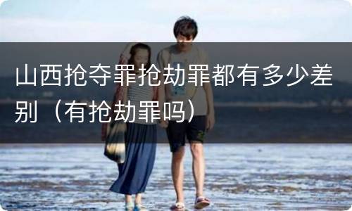 山西抢夺罪抢劫罪都有多少差别（有抢劫罪吗）