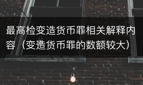 最高检变造货币罪相关解释内容（变造货币罪的数额较大）