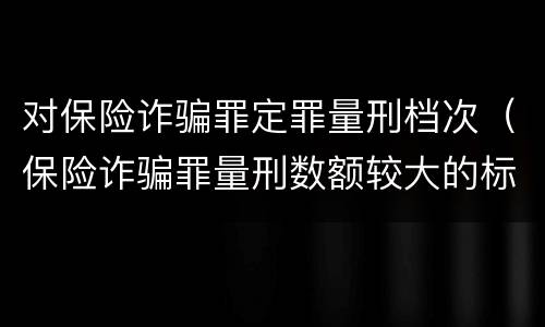 对保险诈骗罪定罪量刑档次（保险诈骗罪量刑数额较大的标准）