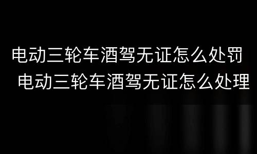 电动三轮车酒驾无证怎么处罚 电动三轮车酒驾无证怎么处理
