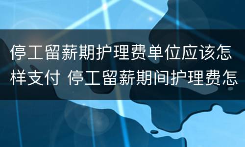 停工留薪期护理费单位应该怎样支付 停工留薪期间护理费怎么算