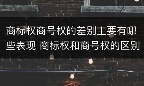 商标权商号权的差别主要有哪些表现 商标权和商号权的区别
