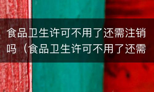食品卫生许可不用了还需注销吗（食品卫生许可不用了还需注销吗现在）