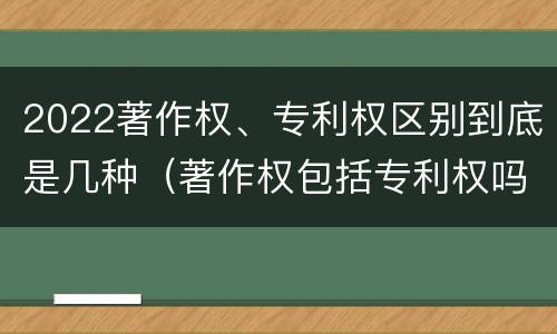 2022著作权、专利权区别到底是几种（著作权包括专利权吗）