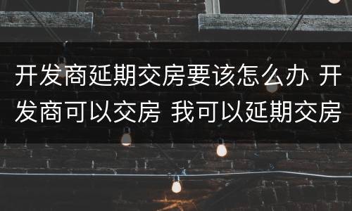 开发商延期交房要该怎么办 开发商可以交房 我可以延期交房吗