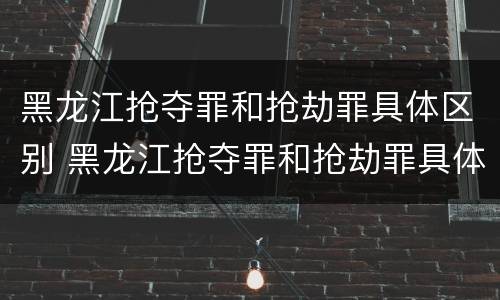 黑龙江抢夺罪和抢劫罪具体区别 黑龙江抢夺罪和抢劫罪具体区别