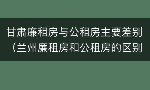 甘肃廉租房与公租房主要差别（兰州廉租房和公租房的区别）