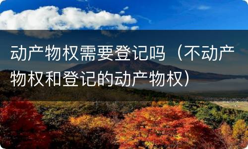 动产物权需要登记吗（不动产物权和登记的动产物权）