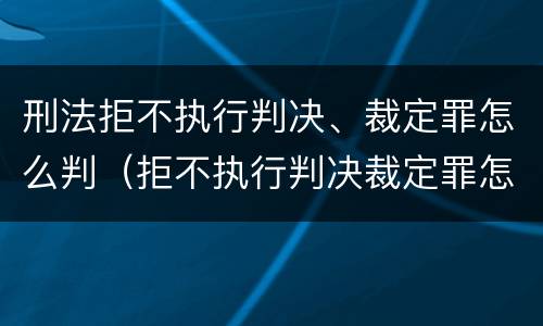 刑法拒不执行判决、裁定罪怎么判（拒不执行判决裁定罪怎么量刑出来后怎么弄）
