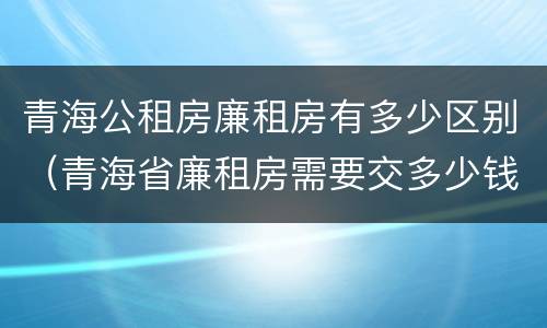 青海公租房廉租房有多少区别（青海省廉租房需要交多少钱）