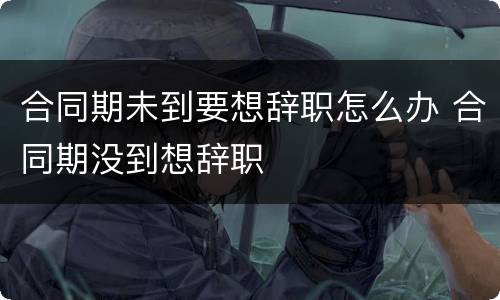 合同期未到要想辞职怎么办 合同期没到想辞职