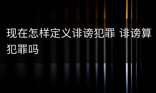 现在怎样定义诽谤犯罪 诽谤算犯罪吗