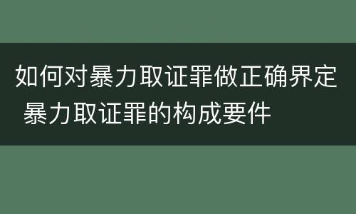 如何对暴力取证罪做正确界定 暴力取证罪的构成要件