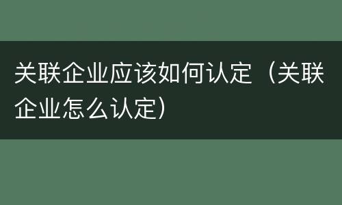 关联企业应该如何认定（关联企业怎么认定）
