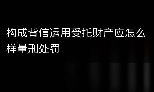 构成背信运用受托财产应怎么样量刑处罚