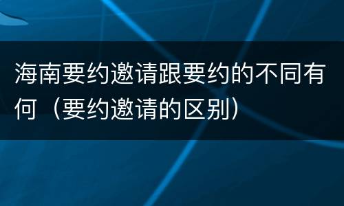 海南要约邀请跟要约的不同有何（要约邀请的区别）