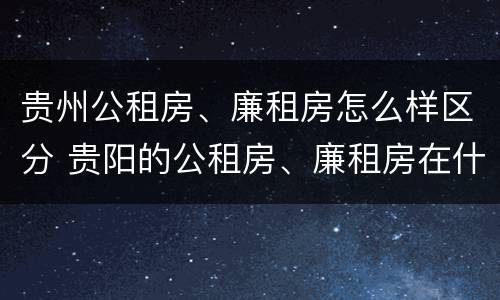 贵州公租房、廉租房怎么样区分 贵阳的公租房、廉租房在什么地方?