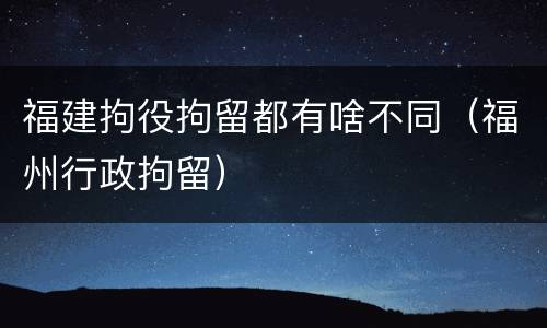 福建拘役拘留都有啥不同（福州行政拘留）