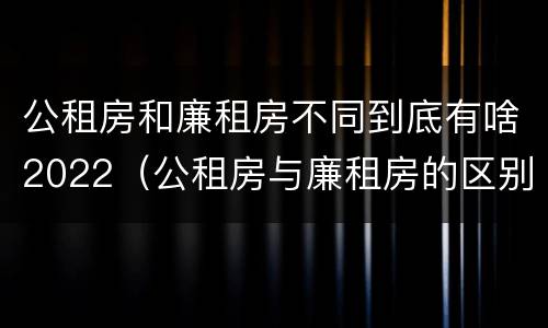 公租房和廉租房不同到底有啥2022（公租房与廉租房的区别都在此,别再搞错了!）