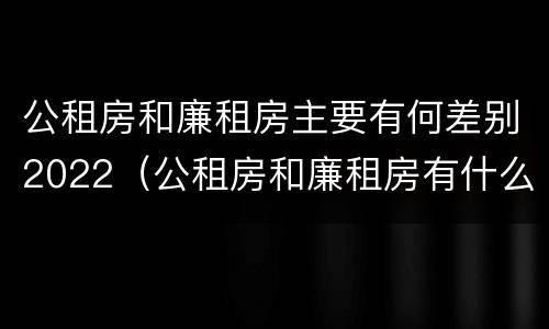 公租房和廉租房主要有何差别2022（公租房和廉租房有什么区别呢）