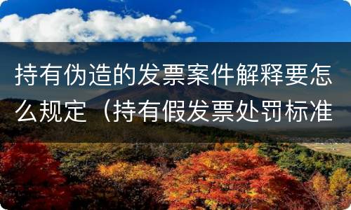 持有伪造的发票案件解释要怎么规定（持有假发票处罚标准）