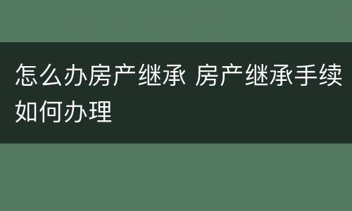 怎么办房产继承 房产继承手续如何办理
