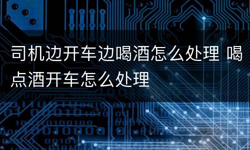 司机边开车边喝酒怎么处理 喝点酒开车怎么处理