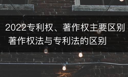 2022专利权、著作权主要区别 著作权法与专利法的区别