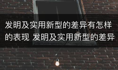 发明及实用新型的差异有怎样的表现 发明及实用新型的差异有怎样的表现和特点