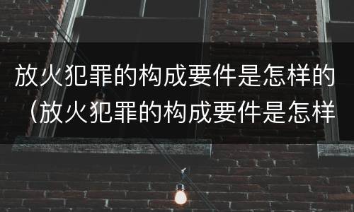 放火犯罪的构成要件是怎样的（放火犯罪的构成要件是怎样的呢）