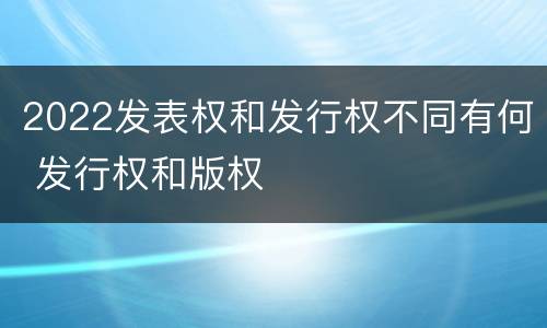 2022发表权和发行权不同有何 发行权和版权