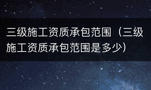 三级施工资质承包范围（三级施工资质承包范围是多少）