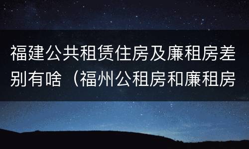 福建公共租赁住房及廉租房差别有啥（福州公租房和廉租房）